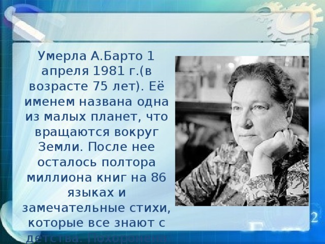 Умерла А.Барто 1 апреля 1981 г.(в возрасте 75 лет). Её именем названа одна из малых планет, что вращаются вокруг Земли. После нее осталось полтора миллиона книг на 86 языках и замечательные стихи, которые все знают с детства. Похоронена А.Л.Барто в Москве на Новодевичьем кладбище.