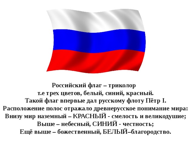 Российский флаг – триколор т.е трех цветов, белый, синий, красный. Такой флаг впервые дал русскому флоту Пётр   I. Расположение полос отражало древнерусское понимание мира: Внизу мир наземный – КРАСНЫЙ - смелость и великодушие; Выше – небесный, СИНИЙ - честность; Ещё выше – божественный, БЕЛЫЙ–благородство.