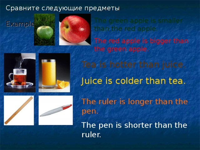 Сравните следующие предметы   Example:  The green apple is smaller than the red apple. The red apple is bigger than the green apple.  Tea is hotter than juice. Juice is colder than tea. The ruler is longer than the pen. The pen is shorter than the ruler.