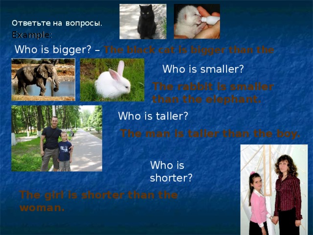 Ответьте на вопросы.   Example: Who is bigger? –  The black cat is bigger than the white cat.  Who is smaller? The rabbit is smaller than the elephant. Who is taller? The man is taller than the boy.  Who is shorter?  The girl is shorter than the woman.