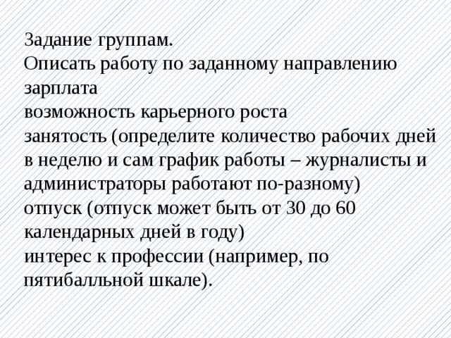 Задание группам. Описать работу по заданному направлению зарплата возможность карьерного роста занятость (определите количество рабочих дней в неделю и сам график работы – журналисты и администраторы работают по-разному) отпуск (отпуск может быть от 30 до 60 календарных дней в году) интерес к профессии (например, по пятибалльной шкале).