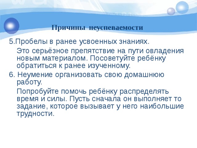 Причины неуспеваемости 5.Пробелы в ранее усвоенных знаниях.  Это серьёзное препятствие на пути овладения новым материалом. Посоветуйте ребёнку обратиться к ранее изученному. 6. Неумение организовать свою домашнюю работу.  Попробуйте помочь ребёнку распределять время и силы. Пусть сначала он выполняет то задание, которое вызывает у него наибольшие трудности.