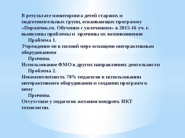 В результате мониторинга детей старших и подготовительных групп, осваивающих программу «Пермячок.ru. Обучение с увлечением» в 2015-16 уч. г. выявлены проблемы и причины их возникновения  Проблема 1.  Учреждение не в полной мере оснащено интерактивным оборудованием   Причина.  Использование ФМО в других направлениях деятельности  Проблема 2.  Некомпетентность 70% педагогов в использовании интерактивного оборудования и создании программ к нему  Причина.  Отсутствие у педагогов желания внедрять ИКТ технологии.