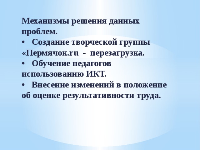 Механизмы решения данных проблем.  •  Создание творческой группы «Пермячок.ru - перезагрузка.  •  Обучение педагогов использованию ИКТ.  •  Внесение изменений в положение об оценке результативности труда.