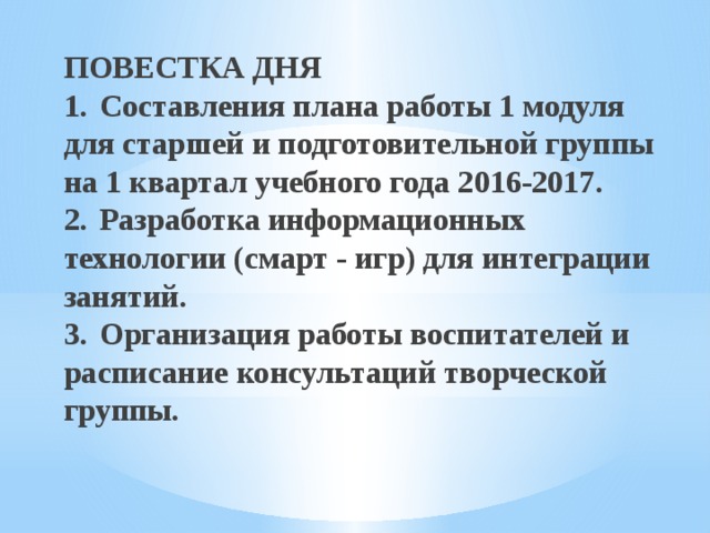 ПОВЕСТКА ДНЯ  1.  Составления плана работы 1 модуля для старшей и подготовительной группы на 1 квартал учебного года 2016-2017.  2.  Разработка информационных технологии (смарт - игр) для интеграции занятий.  3.  Организация работы воспитателей и расписание консультаций творческой группы.