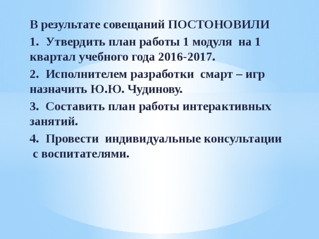 В результате совещаний ПОСТОНОВИЛИ 1.  Утвердить план работы 1 модуля на 1 квартал учебного года 2016-2017. 2.  Исполнителем разработки смарт – игр назначить Ю.Ю. Чудинову. 3.  Составить план работы интерактивных занятий. 4.  Провести индивидуальные консультации с воспитателями.