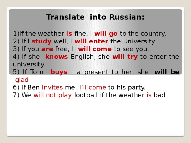 Translate into Russian: 1)If the weather is  fine, I will go to the country. 2) If I study  well, I will enter the University. 3) If you   are   free, I    will come   to see you . 4) If she  knows  English, she will try  to enter the university. 5) If Tom  buys   a present to her, she  will be   glad . 6) If Ben invites me, I ’ll come to his party. 7) We will not play football if the weather is bad.