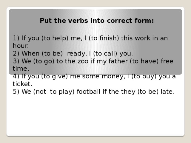 Put the verbs into correct form: 1)  If you (to help) me, I (to finish) this work in an hour. 2) When (to be) ready, I (to call) you . 3) We (to go) to the zoo if my father (to have) free time. 4) If you (to give) me some money, I (to buy) you a ticket. 5) We (not to play) football if the they (to be) late.