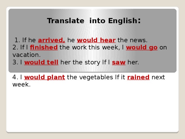 Translate into English :  1. If he arrived, he would hear the news. 2. If I finished the work this week, I would go  on vacation. 3. I would tell her the story If I saw her. 4. I would plant  the vegetables If it rained next week.