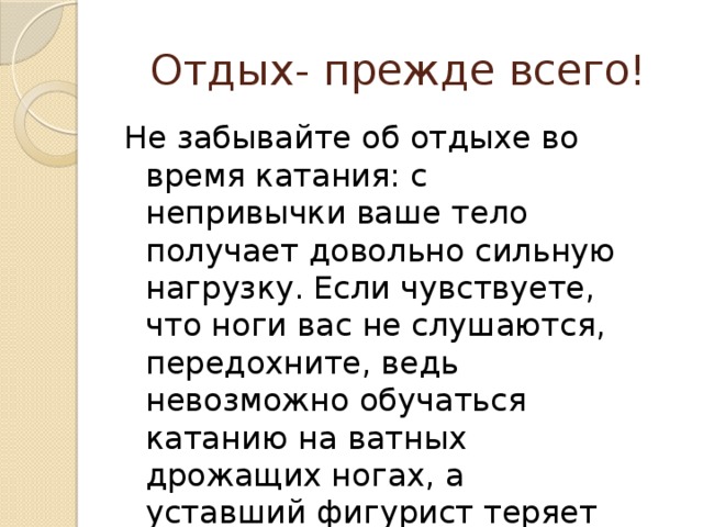 Отдых- прежде всего! Не забывайте об отдыхе во время катания: с непривычки ваше тело получает довольно сильную нагрузку. Если чувствуете, что ноги вас не слушаются, передохните, ведь невозможно обучаться катанию на ватных дрожащих ногах, а уставший фигурист теряет внимательность и осторожность и легко может получить травму.