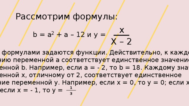 Рассмотрим формулы: x 2 b = a + a – 12 и y = Х – 2 Этими формулами задаются функции. Действительно, к каждому значению переменной a соответствует единственное значение переменной b. Например, если а = - 2, то b = 18. Каждому значению переменной х, отличному от 2, соответствует единственное значение переменной у. Например, если х = 0, то у = 0; если х = 4, то у = 2; если х = - 1, то у = 1 3