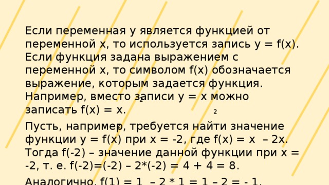 Если переменная у является функцией от переменной х, то используется запись y = f(x). Если функция задана выражением с переменной х, то символом f(x) обозначается выражение, которым задается функция. Например, вместо записи у = х можно записать f(x) = x. Пусть, например, требуется найти значение функции у = f(x) при х = -2, где f(x) = x – 2x. Тогда f(-2) – значение данной функции при х = -2, т. е. f(-2)=(-2) – 2*(-2) = 4 + 4 = 8. Аналогично, f(1) = 1 – 2 * 1 = 1 – 2 = - 1. 2 2 2