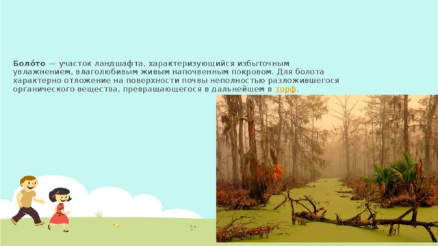 Боло́то  — участок ландшафта, характеризующийся избыточным увлажнением, влаголюбивым живым напочвенным покровом. Для болота характерно отложение на поверхности почвы неполностью разложившегося органического вещества, превращающегося в дальнейшем в торф .