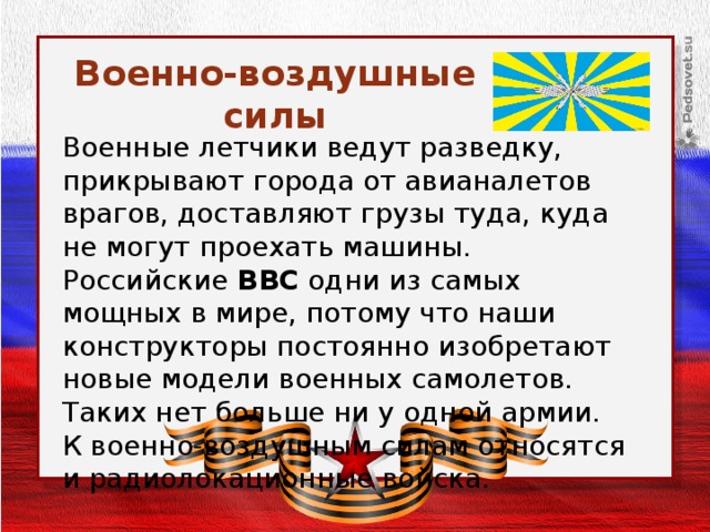 Военно-воздушные силы Военные летчики ведут разведку, прикрывают города от авианалетов врагов, доставляют грузы туда, куда не могут проехать машины. Российские ВВС одни из самых мощных в мире, потому что наши конструкторы постоянно изобретают новые модели военных самолетов. Таких нет больше ни у одной армии. К военно-воздушным силам относятся и радиолокационные войска.