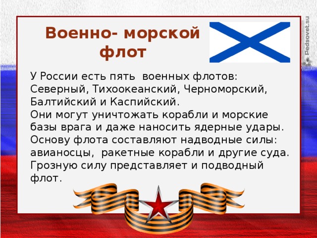 Военно- морской флот У России есть пять военных флотов: Северный, Тихоокеанский, Черноморский, Балтийский и Каспийский. Они могут уничтожать корабли и морские базы врага и даже наносить ядерные удары. Основу флота составляют надводные силы: авианосцы, ракетные корабли и другие суда. Грозную силу представляет и подводный флот.