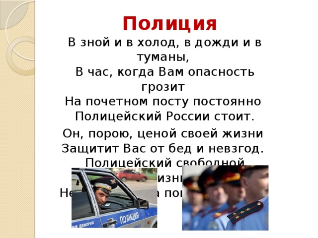 Полиция В зной и в холод, в дожди и в туманы,  В час, когда Вам опасность грозит  На почетном посту постоянно  Полицейский России стоит. Он, порою, ценой своей жизни  Защитит Вас от бед и невзгод.  Полицейский свободной Отчизны,  Непременно на помощь придёт