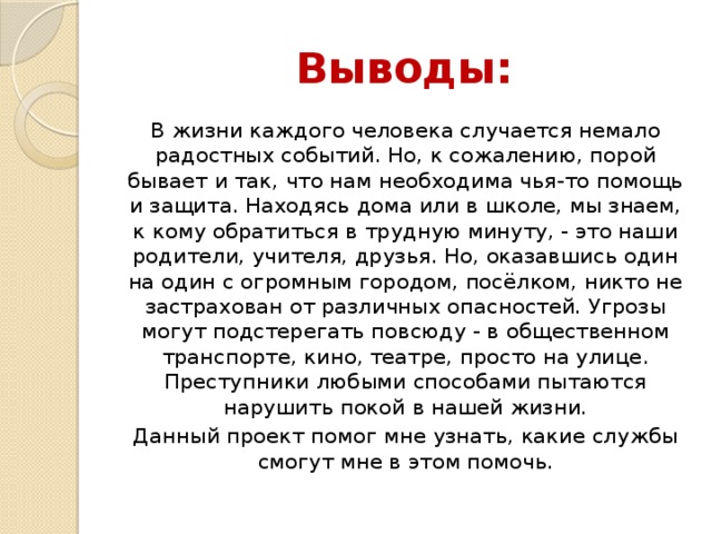 Выводы: В жизни каждого человека случается немало радостных событий. Но, к сожалению, порой бывает и так, что нам необходима чья-то помощь и защита. Находясь дома или в школе, мы знаем, к кому обратиться в трудную минуту, - это наши родители, учителя, друзья. Но, оказавшись один на один с огромным городом, посёлком, никто не застрахован от различных опасностей. Угрозы могут подстерегать повсюду - в общественном транспорте, кино, театре, просто на улице. Преступники любыми способами пытаются нарушить покой в нашей жизни. Данный проект помог мне узнать, какие службы смогут мне в этом помочь.