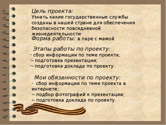 Цель проекта: Узнать какие государственные службы созданы в нашей стране для обеспечения безопасности повседневной жизнедеятельности Форма работы: в паре с мамой.  Этапы работы по проекту:  сбор информации по теме проекта; - подготовка презентации; - подготовка доклада по проекту.  Мои обязанности по проекту: