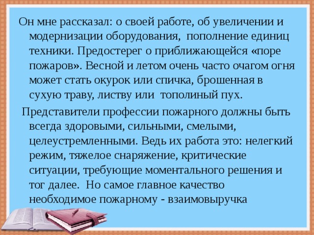 Он мне рассказал: о своей работе, об увеличении и модернизации оборудования, пополнение единиц техники. Предостерег о приближающейся «поре пожаров». Весной и летом очень часто очагом огня может стать окурок или спичка, брошенная в сухую траву, листву или  тополиный пух.  Представители профессии пожарного должны быть всегда здоровыми, сильными, смелыми, целеустремленными. Ведь их работа это: нелегкий режим, тяжелое снаряжение, критические ситуации, требующие моментального решения и тог далее.  Но самое главное качество необходимое пожарному - взаимовыручка  