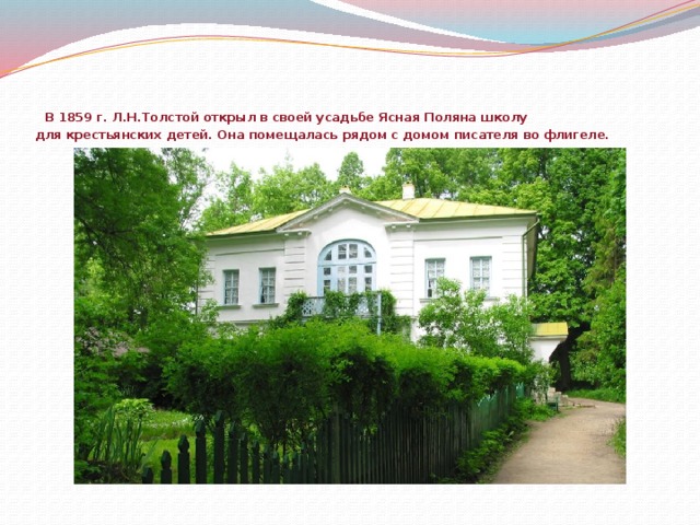 В 1859 г. Л.Н.Толстой открыл в своей усадьбе Ясная Поляна школу  для крестьянских детей. Она помещалась рядом с домом писателя во флигеле.