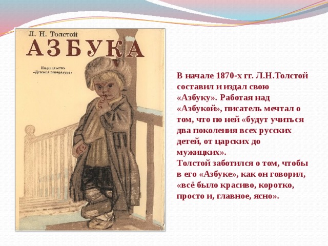 В начале 1870-х гг. Л.Н.Толстой составил и издал свою «Азбуку». Работая над «Азбукой», писатель мечтал о том, что по ней «будут учиться два поколения всех русских детей, от царских до мужицких».  Толстой заботился о том, чтобы в его «Азбуке», как он говорил, «всё было красиво, коротко, просто и, главное, ясно».