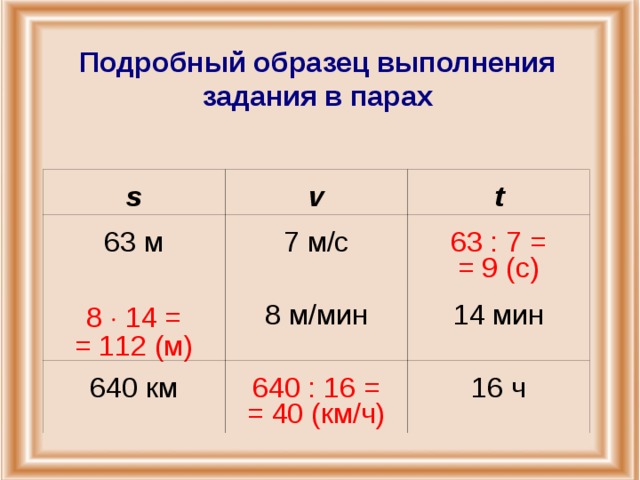 Подробный образец выполнения задания в парах s v 63 м t 7 м/с 8  14 = = 112 (м) 8 м/мин 63 : 7 = = 9 (с) 640 км 14 мин 640 : 16 = = 40 (км/ч) 16 ч
