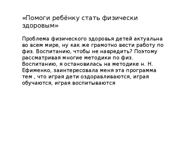 «Помоги ребёнку стать физически здоровым» Проблема физического здоровья детей актуальна во всем мире, ну как же грамотно вести работу по физ. Воспитанию, чтобы не навредить? Поэтому рассматривая многие методики по физ. Воспитанию, я остановилась на методике н. Н. Ефименко, заинтересовала меня эта программа тем , что играя дети оздоравливаются, играя обучаются, играя воспитываются