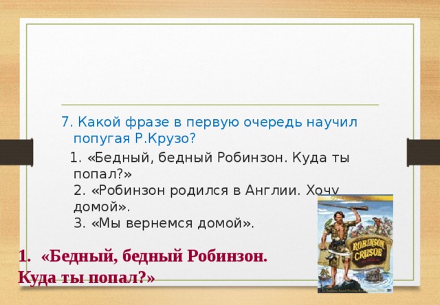 7. Какой фразе в первую очередь научил попугая Р.Крузо?  1. «Бедный, бедный Робинзон. Куда ты попал?»   2. «Робинзон родился в Англии. Хочу домой».   3. «Мы вернемся домой». «Бедный, бедный Робинзон. Куда ты попал?» 