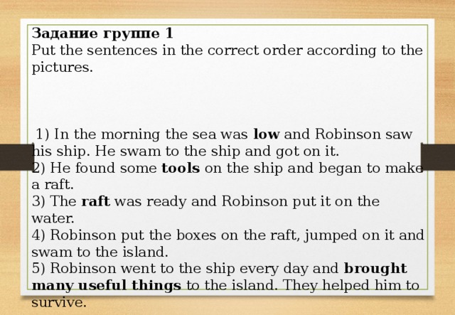 Задание группе 1 Put the sentences in the correct order according to the pictures.  1) In the morning the sea was low and Robinson saw his ship. He swam to the ship and got on it. 2) He found some tools on the ship and began to make a raft. 3) The raft was ready and Robinson put it on the water. 4) Robinson put the boxes on the raft, jumped on it and swam to the island. 5) Robinson went to the ship every day and brought many useful things to the island. They helped him to survive.