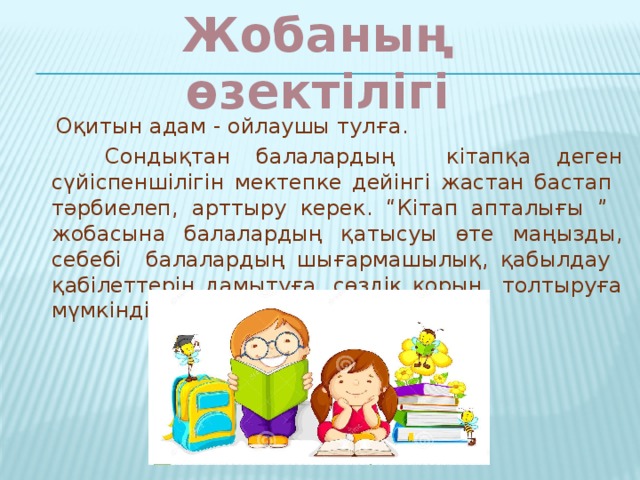 Жобаның өзектілігі  Оқитын адам - ойлаушы тулға.  Сондықтан балалардың кітапқа деген сүйіспеншілігін мектепке дейінгі жастан бастап тәрбиелеп, арттыру керек. “Кітап апталығы ” жобасына балалардың қатысуы өте маңызды, себебі балалардың шығармашылық, қабылдау қабілеттерін дамытуға, сөздік қорын толтыруға мүмкіндік береді.