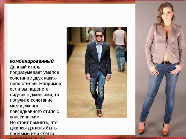 Комбинированный  Данный стиль подразумевает умелое сочетание двух каких-либо стилей. Например, если вы наденете пиджак с джинсами, то получите сочетание молодежного повседневного стиля с классическим.  Но стоит помнить, что джинсы должны быть прямыми или слегка расклешенными