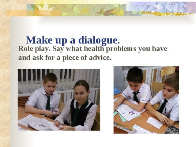 Make up a dialogue. Role play. Say what health problems you have and ask for a piece of advice.