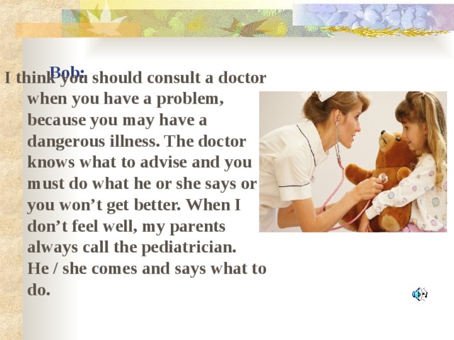 Bob: I think you should consult a doctor when you have a problem, because you may have a dangerous illness. The doctor knows what to advise and you must do what he or she says or you won’t get better. When I don’t feel well, my parents always call the pediatrician. He / she comes and says what to do.