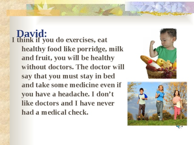 David: I think if you do exercises, eat healthy food like porridge, milk and fruit, you will be healthy without doctors. The doctor will say that you must stay in bed and take some medicine even if you have a headache. I don’t like doctors and I have never had a medical check.
