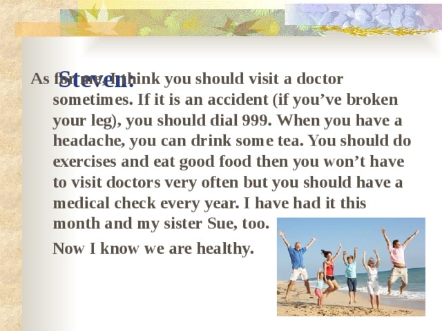 Steven: As for me, I think you should visit a doctor sometimes. If it is an accident (if you’ve broken your leg), you should dial 999. When you have a headache, you can drink some tea. You should do exercises and eat good food then you won’t have to visit doctors very often but you should have a medical check every year. I have had it this month and my sister Sue, too.  Now I know we are healthy.