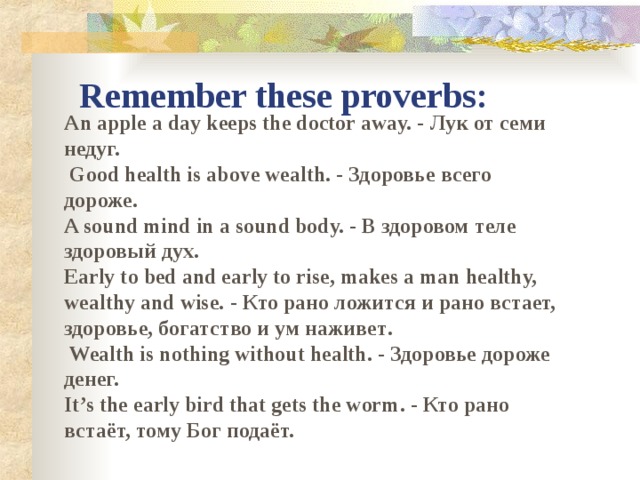 Remember these proverbs: An apple a day keeps the doctor away. - Лук от семи недуг.   Good health is above wealth. - Здоровье всего дороже.  A sound mind in a sound body.  - В здоровом теле здоровый дух. Early to bed and early to rise, makes a man healthy, wealthy and wise.  - Кто рано ложится и рано встает, здоровье, богатство и ум наживет .  Wealth is nothing without health . - Здоровье дороже денег.  It’s the early bird that gets the worm . - Кто рано встаёт, тому Бог подаёт.