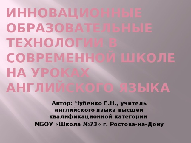 Инновационные образовательные технологии в современной школе  на уроках английского языка   Автор: Чубенко Е.Н., учитель английского языка высшей квалификационной категории МБОУ «Школа №73» г. Ростова-на-Дону