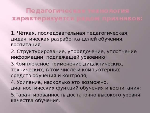 Педагогическая технология характеризуется рядом признаков: 1. Чёткая, последовательная педагогическая, дидактическая разработка целей обучения, воспитания; 2. Структурирование, упорядочение, уплотнение информации, подлежащей усвоению; 3.Комплексное применение дидактических, технических, в том числе и компьютерных средств обучения и контроля; 4. Усиление, насколько это возможно, диагностических функций обучения и воспитания; 5.Гарантированность достаточно высокого уровня качества обучения.