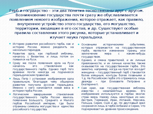 Герб и государство – эти два понятия тесно связаны друг с другом . Возникновение государства почти сразу же обуславливается появлением некоего изображения, которое отражает, как правило, внутреннее устройство этого государства, его могущество, территории, входящие в его состав, и др. Существуют особые правила составления этого рисунка, которые устанавливает и изучает наука геральдика.