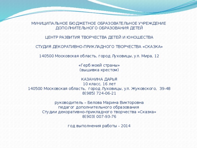 МУНИЦИПАЛЬНОЕ БЮДЖЕТНОЕ ОБРАЗОВАТЕЛЬНОЕ УЧРЕЖДЕНИЕ  ДОПОЛНИТЕЛЬНОГО ОБРАЗОВАНИЯ ДЕТЕЙ   ЦЕНТР РАЗВИТИЯ ТВОРЧЕСТВА ДЕТЕЙ И ЮНОШЕСТВА   СТУДИЯ ДЕКОРАТИВНО-ПРИКЛАДНОГО ТВОРЧЕСТВА «СКАЗКА»   140500 Московская область, город Луховицы, ул. Мира, 12   «Герб моей страны»  (вышивка крестом)   КАЗАНИНА ДАРЬЯ  10 класс, 16 лет  140500 Московская область, город Луховицы, ул. Жуковского, 39-48  8(985) 724-06-21   руководитель – Белова Марина Викторовна  педагог дополнительного образования  Студии декоративно-прикладного творчества «Сказка»  8(903) 007-93-76   год выполнения работы - 2014