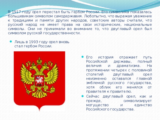 В 1917 году орел перестал быть гербом России. Его символика показалась большевикам символом самодержавия. Любопытно, что выражая уважение к традициям и памяти других народов, советские авторы считали, что русский народ не имеет права на свои исторические, национальные символы. Они не принимали во внимание то, что двуглавый орел был символом русской государственности.