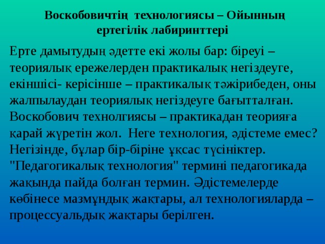 Воскобовичтің технологиясы – Ойынның ертегілік лабиринттері Ерте дамытудың әдетте екі жолы бар: біреуі – теориялық ережелерден практикалық негіздеуге, екіншісі- керісінше – практикалық тәжірибеден, оны жалпылаудан теориялық негіздеуге бағытталған. Воскобович технолгиясы – практик адан теори яға қарай жүретін жол. Неге т ехнология, әдістеме емес? Негізінде, бұлар бір-біріне ұқсас түсініктер. 