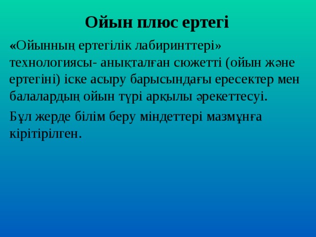 Ойын плюс ертегі « Ойынның ертегілік лабиринттері» технологиясы- анықталған сюжетті (ойын және ертегіні) іске асыру барысындағы ересектер мен балалардың ойын түрі арқылы әрекеттесуі. Бұл жерде білім беру міндеттері мазмұнға кірітірілген.