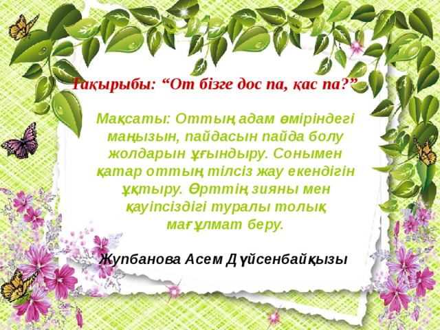 Тақырыбы: “От бізге дос па, қас па?” Мақсаты: Оттың адам өміріндегі маңызын, пайдасын пайда болу жолдарын ұғындыру. Сонымен қатар оттың тілсіз жау екендігін ұқтыру. Өрттің зияны мен қауіпсіздігі туралы толық мағұлмат беру.  Жупбанова Асем Дүйсенбайқызы