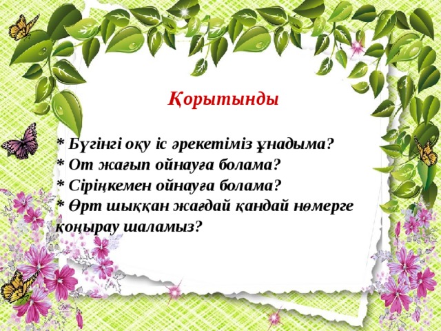 Қорытынды  * Бүгінгі оқу іс әрекетіміз ұнадыма? * От жағып ойнауға болама? * Сіріңкемен ойнауға болама? * Өрт шыққан жағдай қандай нөмерге қоңырау шаламыз?