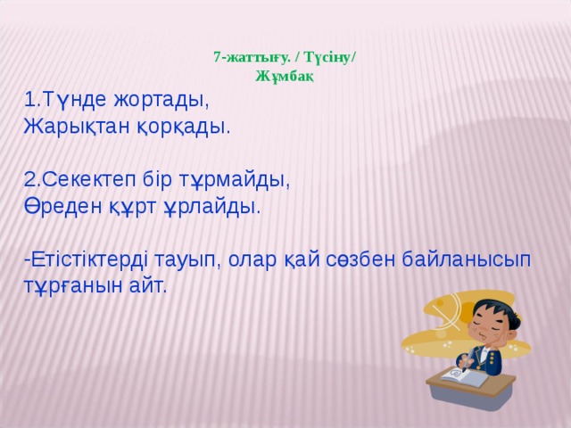 7-жаттығу. / Түсіну/ Жұмбақ 1.Түнде жортады, Жарықтан қорқады.   2.Секектеп бір тұрмайды, Өреден құрт ұрлайды. -Етістіктерді тауып, олар қай сөзбен байланысып тұрғанын айт.