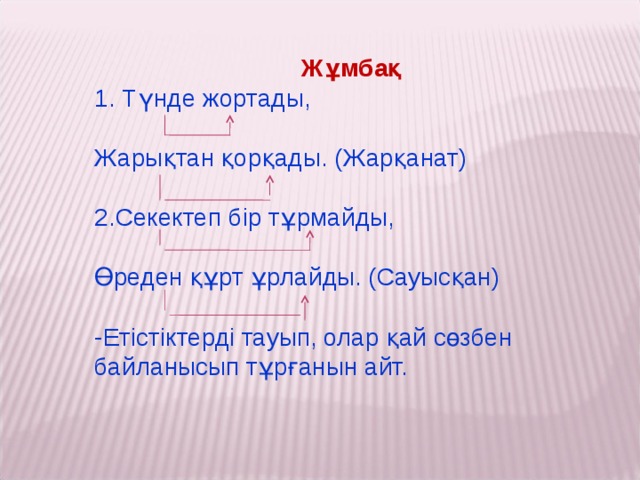 Жұмбақ 1. Түнде жортады, Жарықтан қорқады. (Жарқанат)   2.Секектеп бір тұрмайды, Өреден құрт ұрлайды. (Сауысқан) -Етістіктерді тауып, олар қай сөзбен байланысып тұрғанын айт.