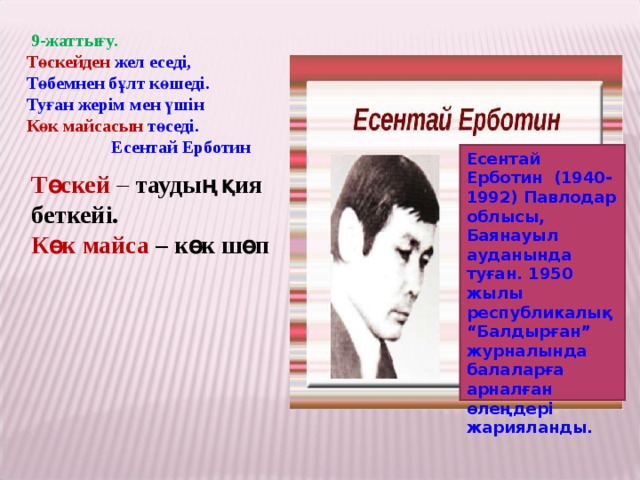 9-жаттығу. Төскейден жел еседі, Төбемнен бұлт көшеді. Туған жерім мен үшін Көк майсасын төседі.  Есентай Ерботин Есентай Ерботин (1940-1992) Павлодар облысы, Баянауыл ауданында туған. 1950 жылы республикалық “Балдырған” журналында балаларға арналған өлеңдері жарияланды. Төскей – таудың қия беткейі. Көк майса – көк шөп