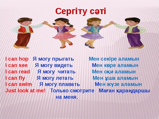 Сергіту сәті I can hop  Я могу прыгать Мен секіре аламын I can see  Я могу видеть М ен көре аламын I can read  Я могу читать Мен оқи аламын I can fly  Я могу летать Мен ұша аламын I can swim  Я могу плавать М ен жүзе аламын Just look at me! Только смотрите Маған қараңдаршы  на меня .