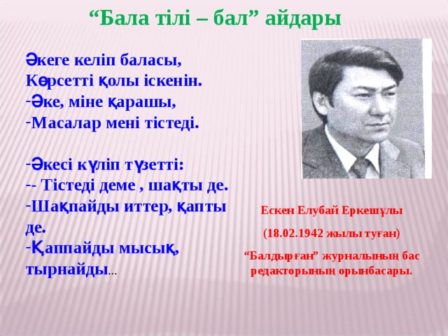 “ Бала тілі – бал” айдары Әкеге келіп баласы, Көрсетті қолы іскенін. Әке, міне қарашы, Масалар мені тістеді.  Әкесі күліп түзетті: - Тістеді деме , шақты де. Шақпайды иттер, қапты де. Қаппайды мысық, тырнайды ... Ескен Елубай Еркешұлы (18.02.1942 жылы туған) “ Балдырған” журналының бас редакторының орынбасары.